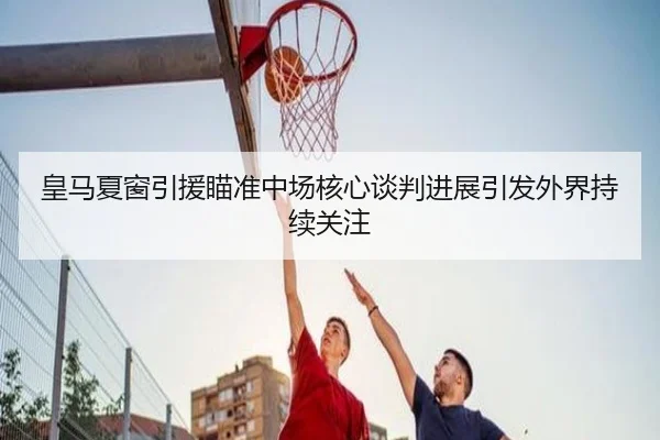 皇马夏窗引援瞄准中场核心谈判进展引发外界持续关注