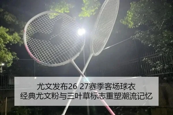 尤文发布26 27赛季客场球衣 经典尤文粉与三叶草标志重塑潮流记忆
