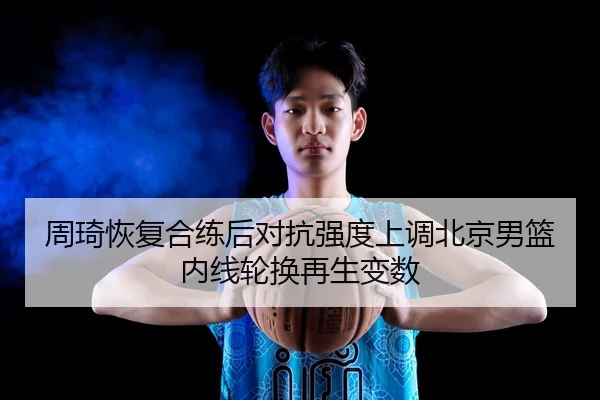 周琦恢复合练后对抗强度上调北京男篮内线轮换再生变数